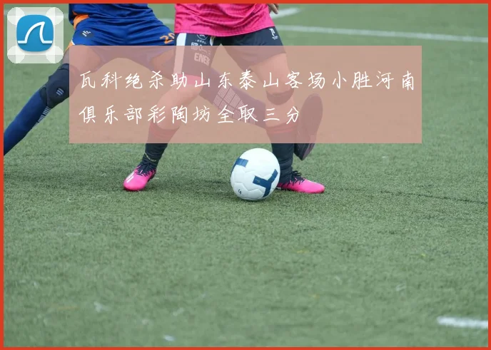 瓦科绝杀助山东泰山客场小胜河南俱乐部彩陶坊全取三分