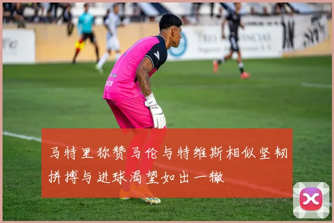 马特里称赞马伦与特维斯相似坚韧拼搏与进球渴望如出一辙