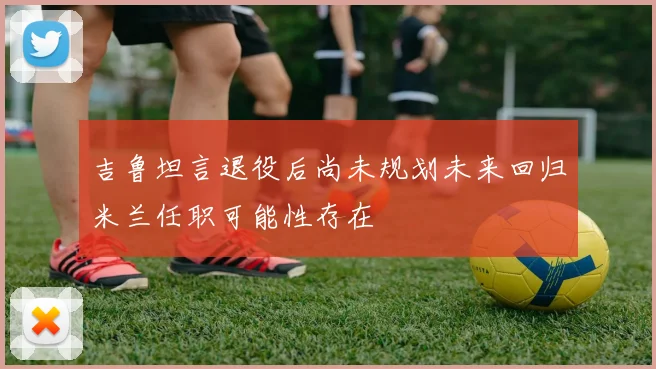 吉鲁坦言退役后尚未规划未来回归米兰任职可能性存在