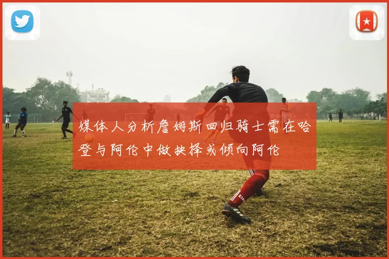 媒体人分析詹姆斯回归骑士需在哈登与阿伦中做抉择或倾向阿伦