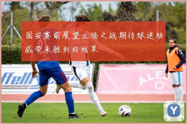 国安赛前展望主场之战期待球迷助威带来胜利好结果