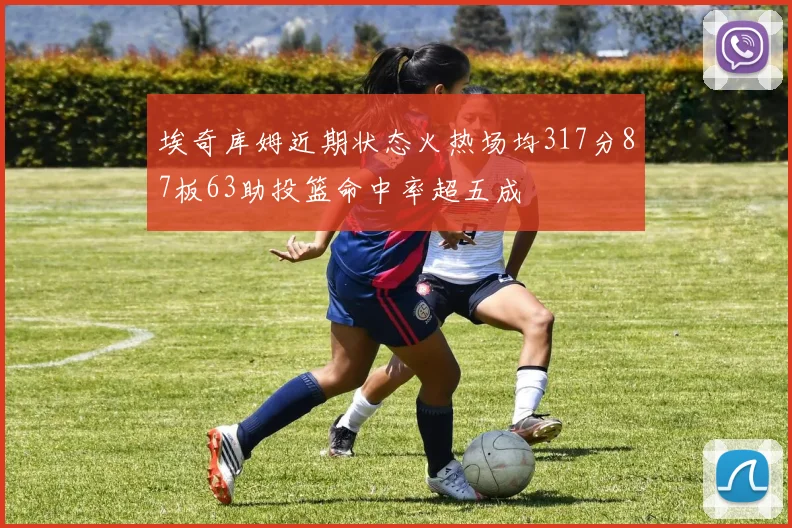 埃奇库姆近期状态火热场均317分87板63助投篮命中率超五成