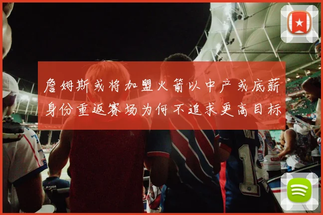 詹姆斯或将加盟火箭以中产或底薪身份重返赛场为何不追求更高目标