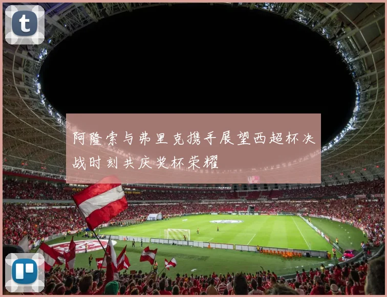 阿隆索与弗里克携手展望西超杯决战时刻共庆奖杯荣耀