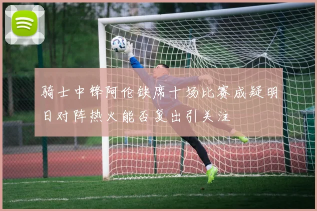 骑士中锋阿伦缺席十场比赛成疑明日对阵热火能否复出引关注