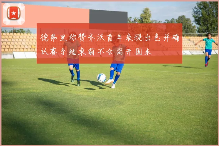德弗里称赞齐沃首年表现出色并确认赛季结束前不会离开国米