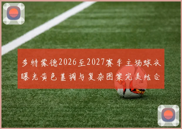 多特蒙德2026至2027赛季主场球衣曝光黄色基调与复杂图案完美结合