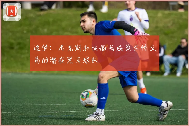 追梦：尼克斯和快船或成莫兰特交易的潜在黑马球队