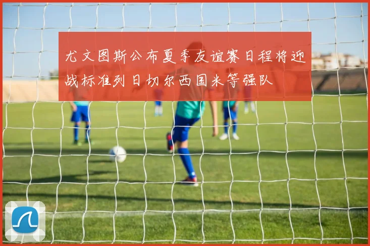 尤文图斯公布夏季友谊赛日程将迎战标准列日切尔西国米等强队