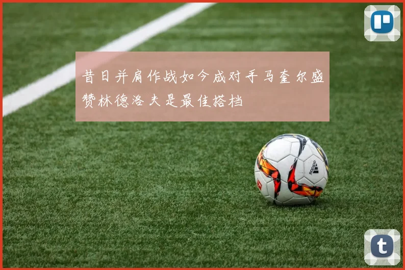 昔日并肩作战如今成对手马奎尔盛赞林德洛夫是最佳搭档