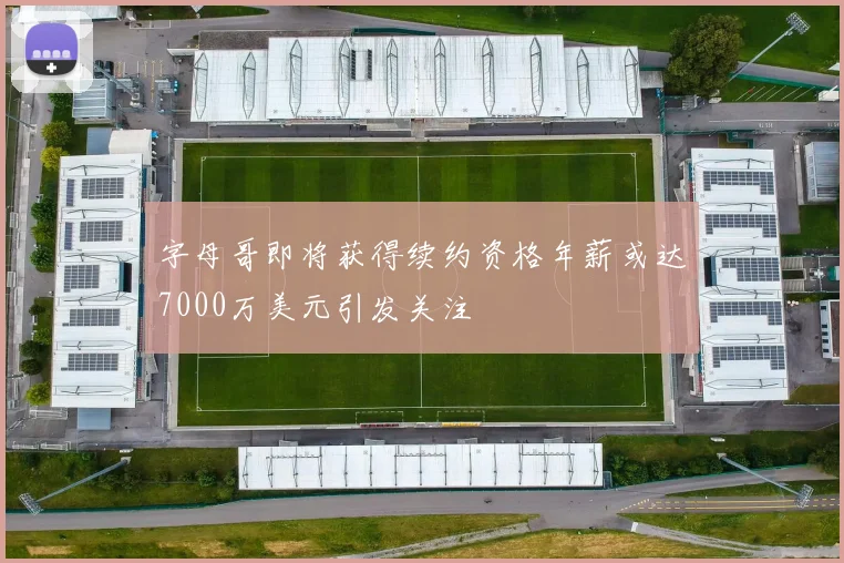 字母哥即将获得续约资格年薪或达7000万美元引发关注