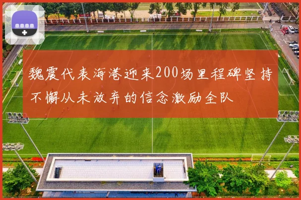 魏震代表海港迎来200场里程碑坚持不懈从未放弃的信念激励全队