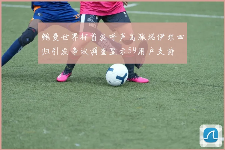 鲍曼世界杯首发呼声高涨诺伊尔回归引发争议调查显示59用户支持