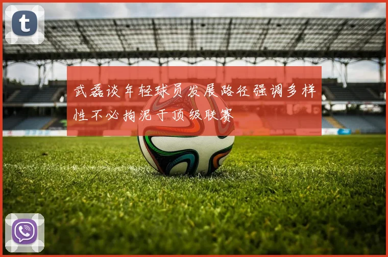 武磊谈年轻球员发展路径强调多样性不必拘泥于顶级联赛