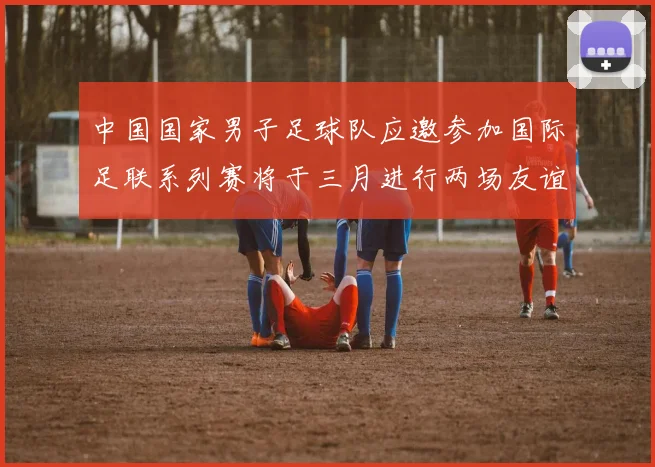 中国国家男子足球队应邀参加国际足联系列赛将于三月进行两场友谊赛