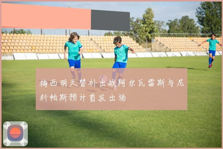 梅西明天替补出战阿尔瓦雷斯与尼科帕斯预计首发出场
