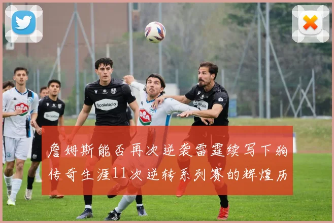 詹姆斯能否再次逆袭雷霆续写下狗传奇生涯11次逆转系列赛的辉煌历史