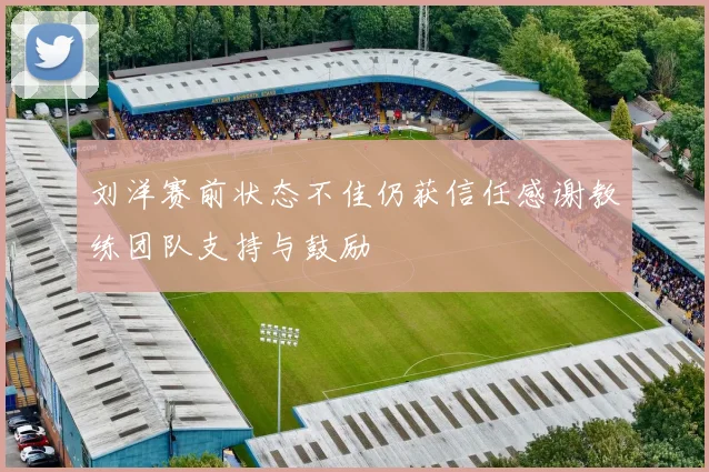 刘洋赛前状态不佳仍获信任感谢教练团队支持与鼓励