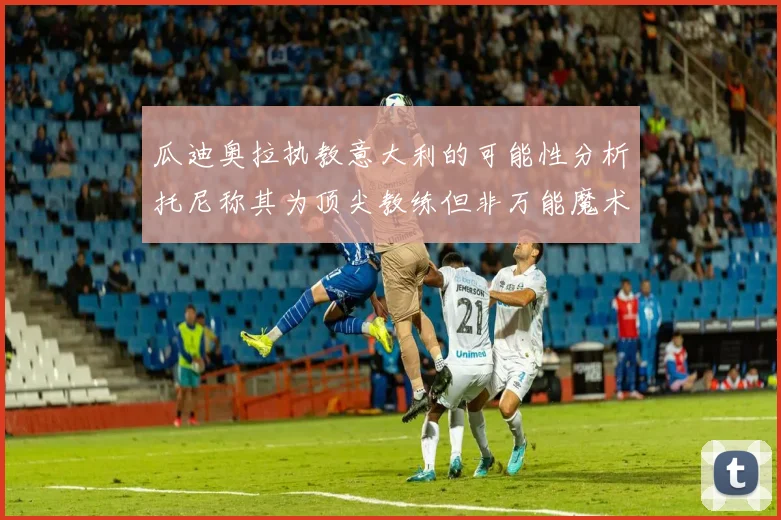 瓜迪奥拉执教意大利的可能性分析托尼称其为顶尖教练但非万能魔术师