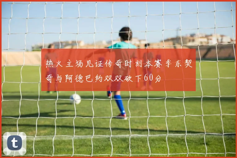 热火主场见证传奇时刻本赛季东契奇与阿德巴约双双砍下60分
