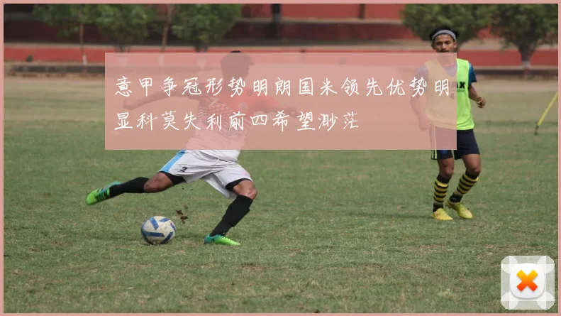 意甲争冠形势明朗国米领先优势明显科莫失利前四希望渺茫
