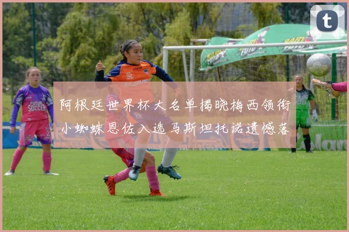 阿根廷世界杯大名单揭晓梅西领衔小蜘蛛恩佐入选马斯坦托诺遗憾落选