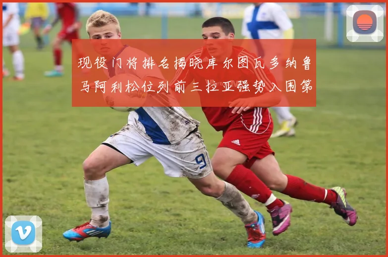 现役门将排名揭晓库尔图瓦多纳鲁马阿利松位列前三拉亚强势入围第七位