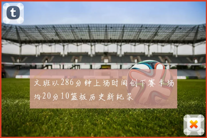 文班以286分钟上场时间创下赛季场均20分10篮板历史新纪录