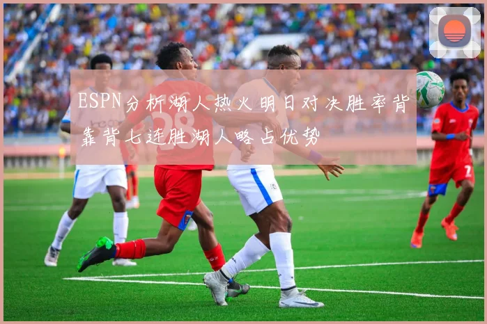 ESPN分析湖人热火明日对决胜率背靠背七连胜湖人略占优势