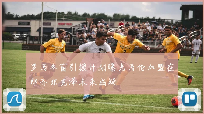 罗马冬窗引援计划曝光马伦加盟在即齐尔克泽未来成疑