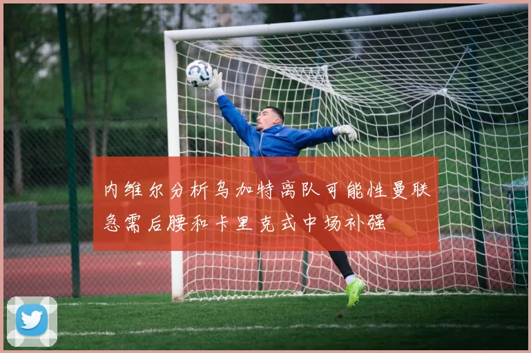 内维尔分析乌加特离队可能性曼联急需后腰和卡里克式中场补强