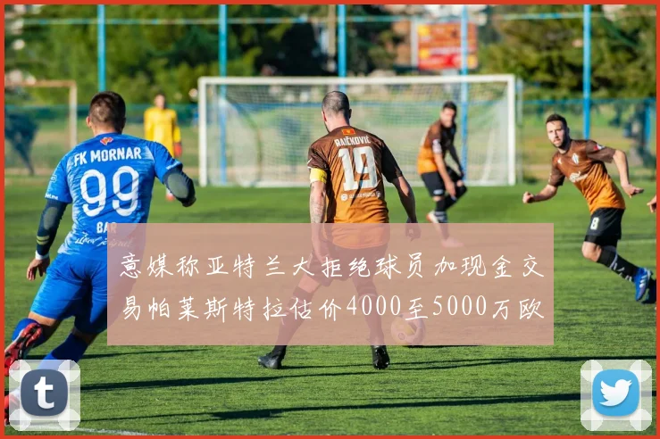 意媒称亚特兰大拒绝球员加现金交易帕莱斯特拉估价4000至5000万欧元